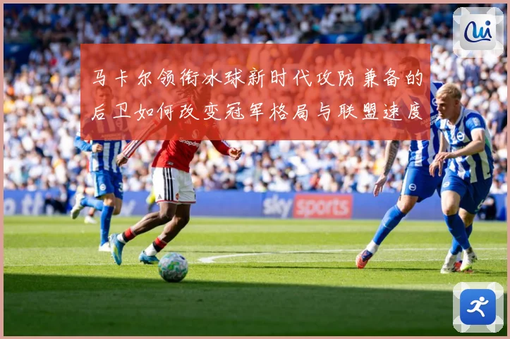 马卡尔领衔冰球新时代攻防兼备的后卫如何改变冠军格局与联盟速度革命