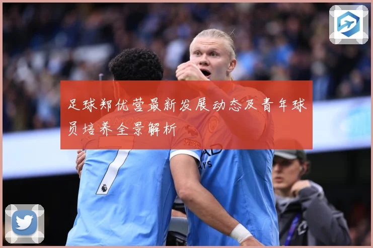 足球郑优营最新发展动态及青年球员培养全景解析