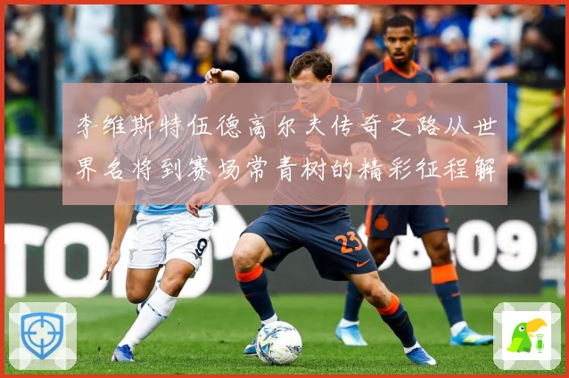 李维斯特伍德高尔夫传奇之路从世界名将到赛场常青树的精彩征程解析