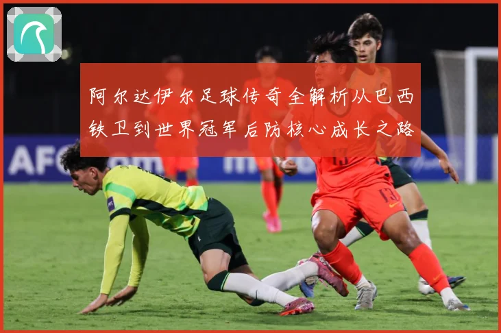 阿尔达伊尔足球传奇全解析从巴西铁卫到世界冠军后防核心成长之路