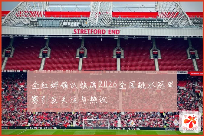 全红婵确认缺席2026全国跳水冠军赛引发关注与热议