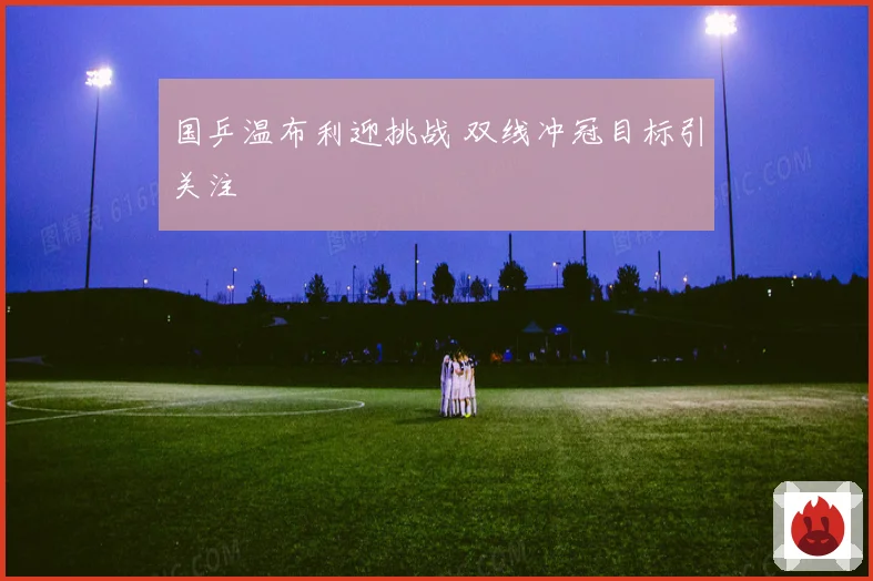 国乒温布利迎挑战 双线冲冠目标引关注