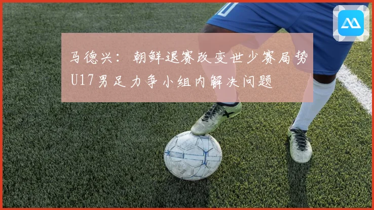 马德兴：朝鲜退赛改变世少赛局势 U17男足力争小组内解决问题
