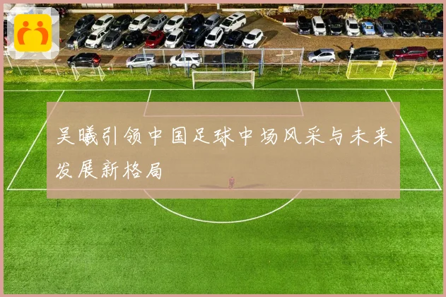 吴曦引领中国足球中场风采与未来发展新格局