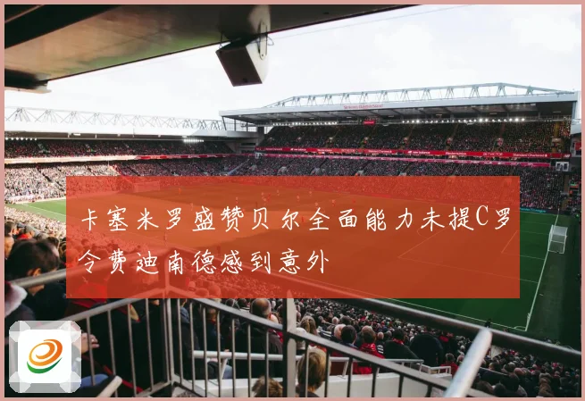 卡塞米罗盛赞贝尔全面能力未提C罗令费迪南德感到意外