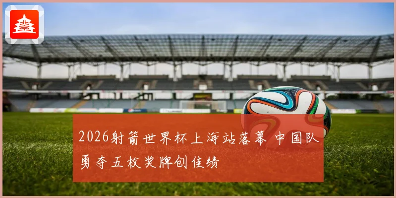 2026射箭世界杯上海站落幕 中国队勇夺五枚奖牌创佳绩