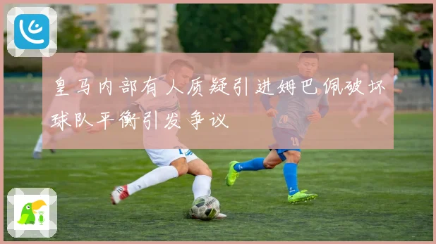 皇马内部有人质疑引进姆巴佩破坏球队平衡引发争议