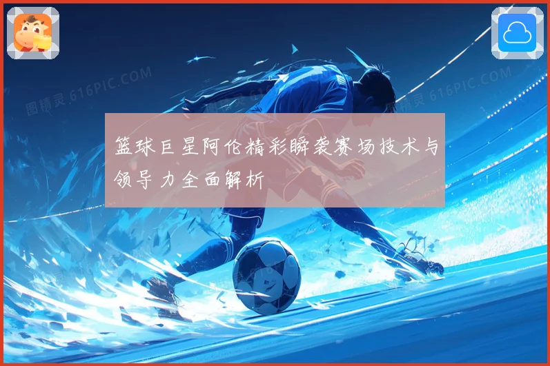 篮球巨星阿伦精彩瞬袭赛场技术与领导力全面解析