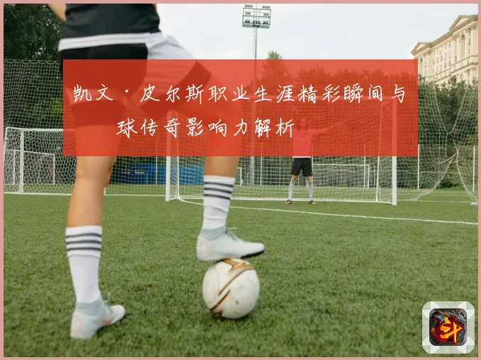 凯文·皮尔斯职业生涯精彩瞬间与篮球传奇影响力解析
