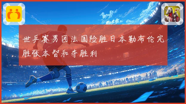 世乒赛男团法国险胜日本勒布伦完胜张本智和夺胜利